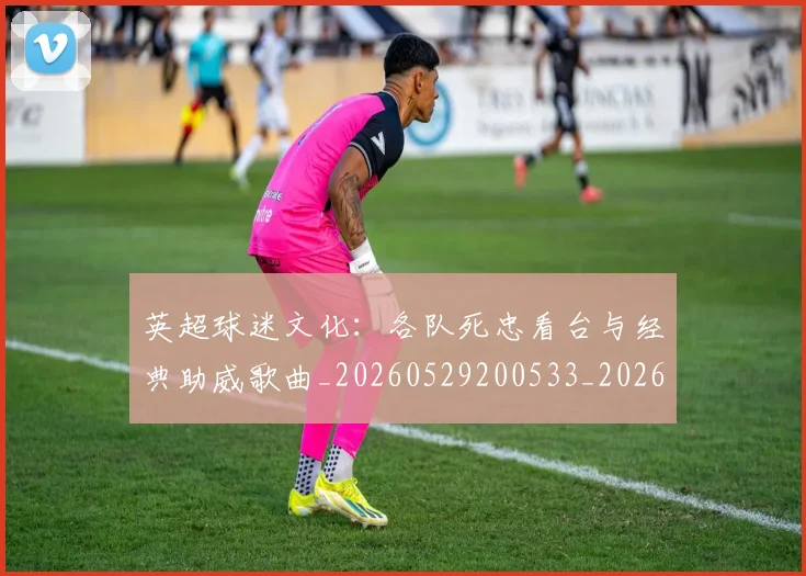 英超球迷文化:各队死忠看台与经典助威歌曲_20260529200533_20260702174219