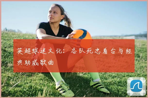 英超球迷文化:各队死忠看台与经典助威歌曲