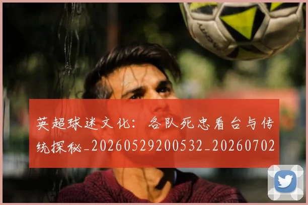 英超球迷文化:各队死忠看台与传统探秘_20260529200532_20260702174213