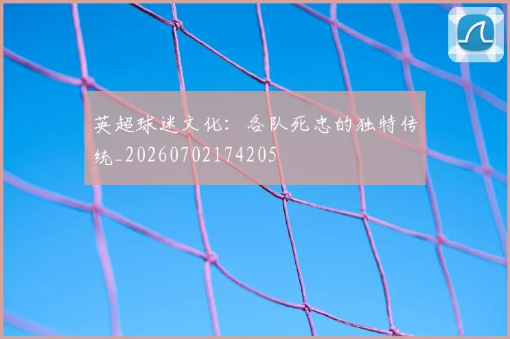 英超球迷文化:各队死忠的独特传统_20260702174205